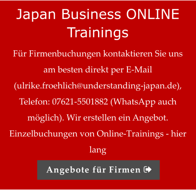 Japan Business ONLINE Trainings Für Firmenbuchungen kontaktieren Sie uns am besten direkt per E-Mail (ulrike.froehlich@understanding-japan.de), Telefon: 07621-5501882 (WhatsApp auch möglich). Wir erstellen ein Angebot.   Einzelbuchungen von Online-Trainings - hier lang Angebote für Firmen 