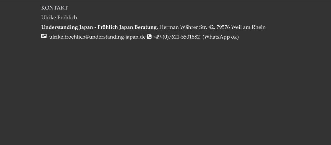 KONTAKT Ulrike Fröhlich  Understanding Japan - Fröhlich Japan Beratung, Herman Währer Str. 42, 79576 Weil am Rhein   ulrike.froehlich@understanding-japan.de  +49-(0)7621-5501882  (WhatsApp ok)
