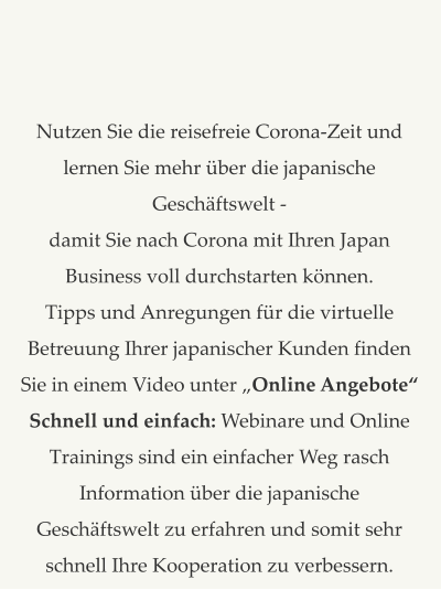 Nutzen Sie die reisefreie Corona-Zeit und lernen Sie mehr über die japanische Geschäftswelt -  damit Sie nach Corona mit Ihren Japan Business voll durchstarten können.   Tipps und Anregungen für die virtuelle Betreuung Ihrer japanischer Kunden finden Sie in einem Video unter „Online Angebote“ Schnell und einfach: Webinare und Online Trainings sind ein einfacher Weg rasch Information über die japanische Geschäftswelt zu erfahren und somit sehr schnell Ihre Kooperation zu verbessern.