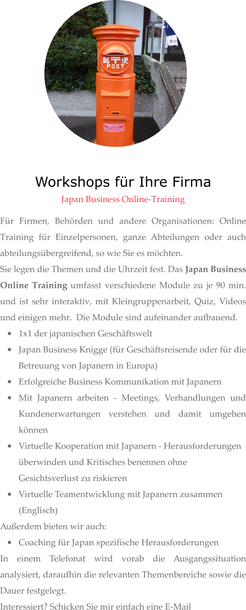 Workshops für Ihre Firma  Japan Business Online-Training Für Firmen, Behörden und andere Organisationen: Online Training für Einzelpersonen, ganze Abteilungen oder auch abteilungsübergreifend, so wie Sie es möchten. Sie legen die Themen und die Uhrzeit fest. Das Japan Business Online Training umfasst verschiedene Module zu je 90 min. und ist sehr interaktiv, mit Kleingruppenarbeit, Quiz, Videos und einigen mehr.  Die Module sind aufeinander aufbauend. •	1x1 der japanischen Geschäftswelt •	Japan Business Knigge (für Geschäftsreisende oder für die Betreuung von Japanern in Europa)  •	Erfolgreiche Business Kommunikation mit Japanern •	Mit Japanern arbeiten - Meetings, Verhandlungen und Kundenerwartungen verstehen und damit umgehen können •	Virtuelle Kooperation mit Japanern - Herausforderungen überwinden und Kritisches benennen ohne Gesichtsverlust zu riskieren •	Virtuelle Teamentwicklung mit Japanern zusammen (Englisch) Außerdem bieten wir auch:  •	Coaching für Japan spezifische Herausforderungen  In einem Telefonat wird vorab die Ausgangssituation analysiert, daraufhin die relevanten Themenbereiche sowie die Dauer festgelegt.  Interessiert? Schicken Sie mir einfach eine E-Mail